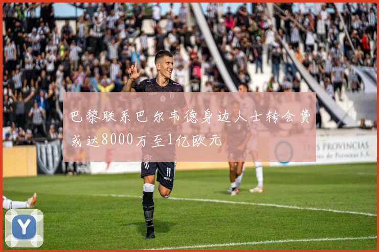 巴黎联系巴尔韦德身边人士转会费或达8000万至1亿欧元