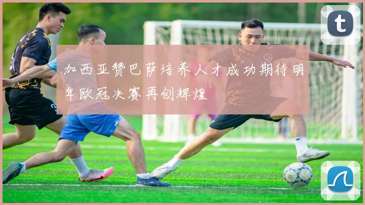 加西亚赞巴萨培养人才成功期待明年欧冠决赛再创辉煌