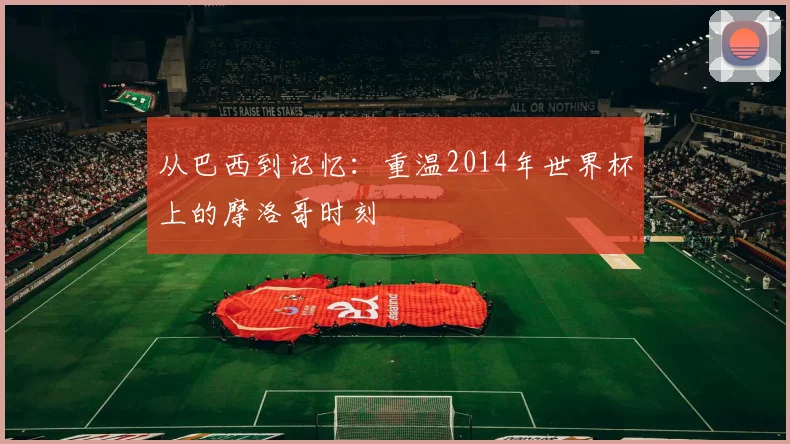 从巴西到记忆：重温2014年世界杯上的摩洛哥时刻