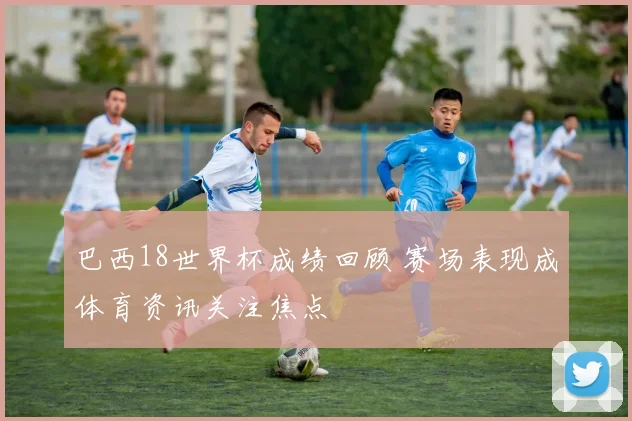 巴西18世界杯成绩回顾 赛场表现成体育资讯关注焦点