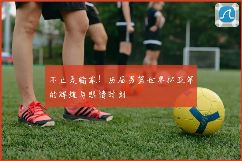不止是输家！历届男篮世界杯亚军的辉煌与悲情时刻