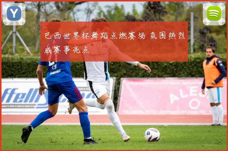 巴西世界杯舞蹈点燃赛场 氛围热烈成赛事亮点